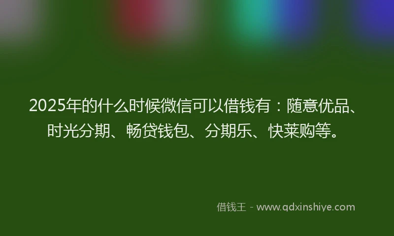 2025年的什么时候微信可以借钱有：随意优品、时光分期、畅贷钱包、分期乐、快莱购等。