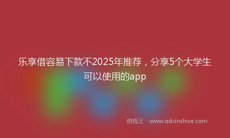 乐享借容易下款不2025年推荐，分享5个大学生可以使用的app