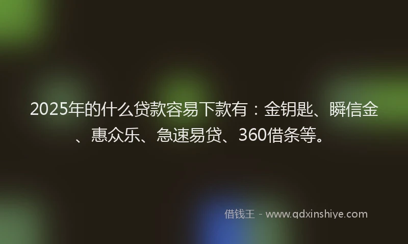 2025年的什么贷款容易下款有：金钥匙、瞬信金、惠众乐、急速易贷、360借条等。