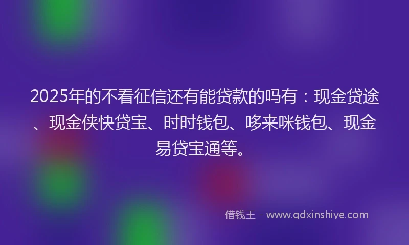 2025年的不看征信还有能贷款的吗有：现金贷途、现金侠快贷宝、时时钱包、哆来咪钱包、现金易贷宝通等。