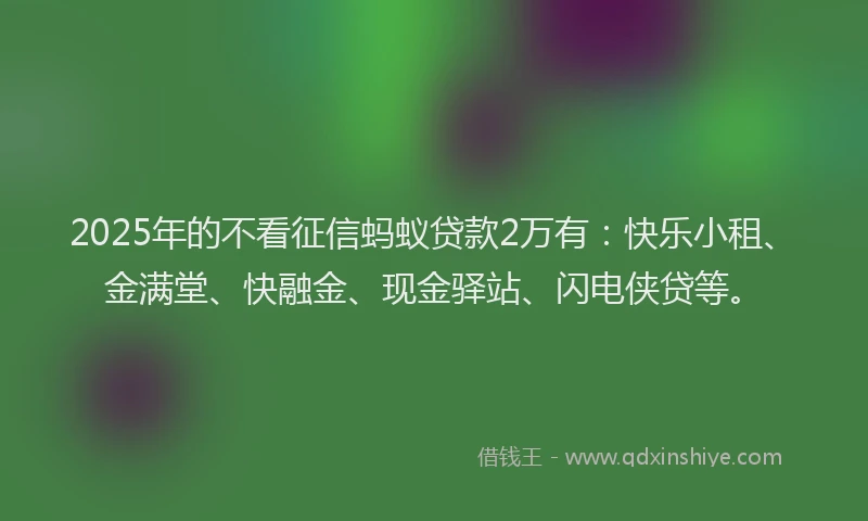 2025年的不看征信蚂蚁贷款2万有：快乐小租、金满堂、快融金、现金驿站、闪电侠贷等。