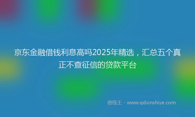 京东金融借钱利息高吗2025年精选，汇总五个真正不查征信的贷款平台