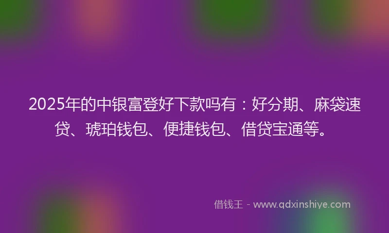 2025年的中银富登好下款吗有：好分期、麻袋速贷、琥珀钱包、便捷钱包、借贷宝通等。