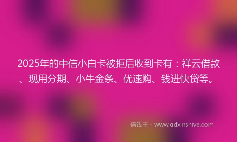 2025年的中信小白卡被拒后收到卡有：祥云借款、现用分期、小牛金条、优速购、钱进快贷等。
