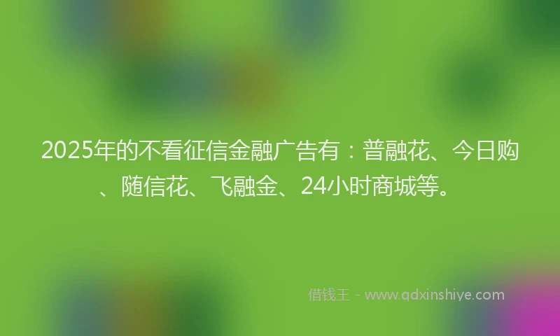 2025年的不看征信金融广告有：普融花、今日购、随信花、飞融金、24小时商城等。