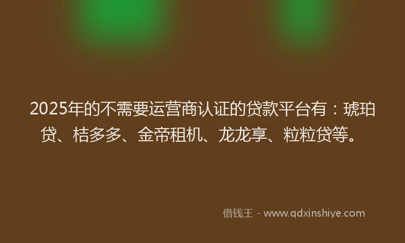 2025年的不需要运营商认证的贷款平台有：琥珀贷、桔多多、金帝租机、龙龙享、粒粒贷等。