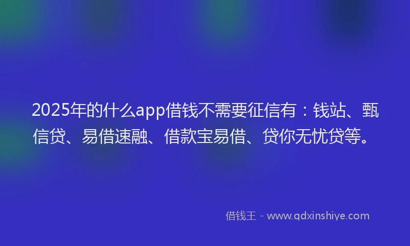 2025年的什么app借钱不需要征信有：钱站、甄信贷、易借速融、借款宝易借、贷你无忧贷等。