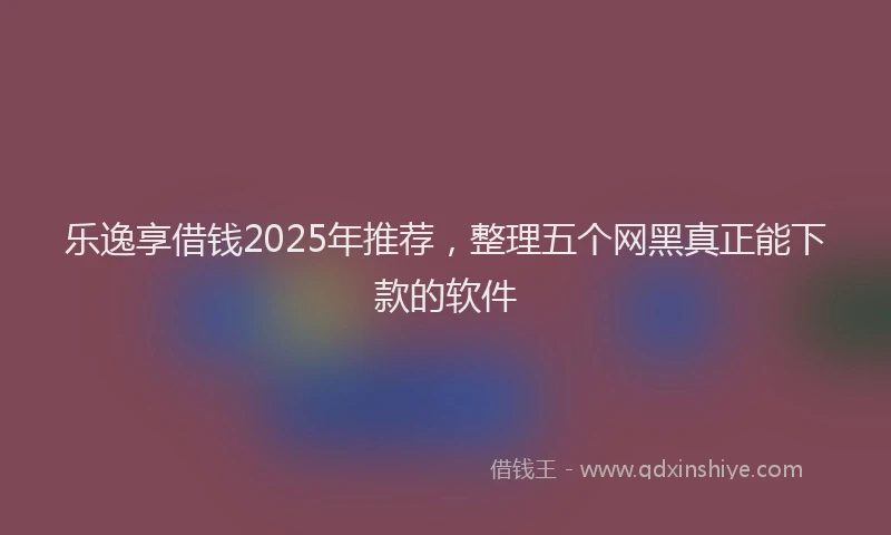 乐逸享借钱2025年推荐，整理五个网黑真正能下款的软件
