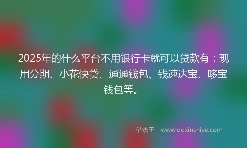 2025年的什么平台不用银行卡就可以贷款有：现用分期、小花快贷、通通钱包、钱速达宝、哆宝钱包等。