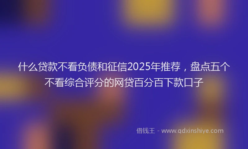 什么贷款不看负债和征信2025年推荐，盘点五个不看综合评分的网贷百分百下款口子
