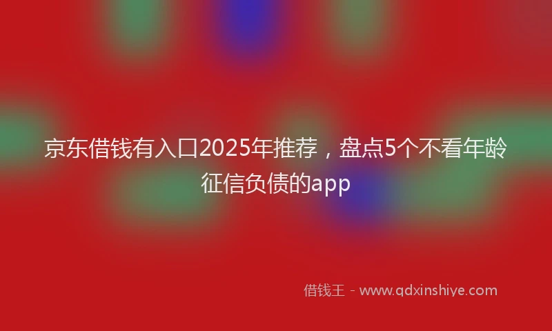 京东借钱有入口2025年推荐，盘点5个不看年龄征信负债的app