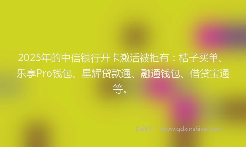 2025年的中信银行开卡激活被拒有：桔子买单、乐享Pro钱包、星辉贷款通、融通钱包、借贷宝通等。