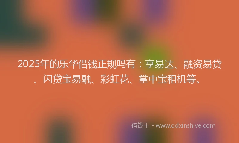 2025年的乐华借钱正规吗有：享易达、融资易贷、闪贷宝易融、彩虹花、掌中宝租机等。