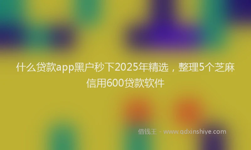 什么贷款app黑户秒下2025年精选，整理5个芝麻信用600贷款软件