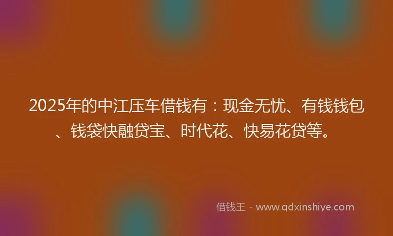 2025年的中江压车借钱有：现金无忧、有钱钱包、钱袋快融贷宝、时代花、快易花贷等。