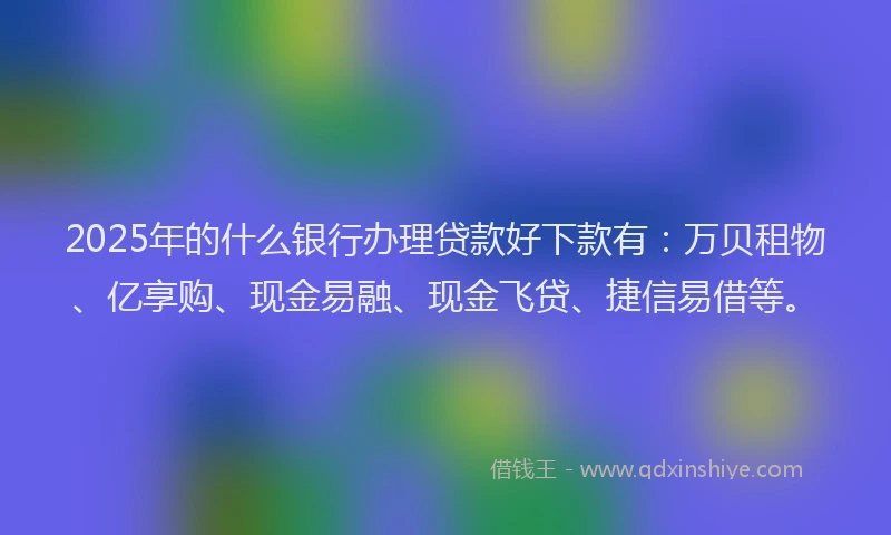 2025年的什么银行办理贷款好下款有：万贝租物、亿享购、现金易融、现金飞贷、捷信易借等。
