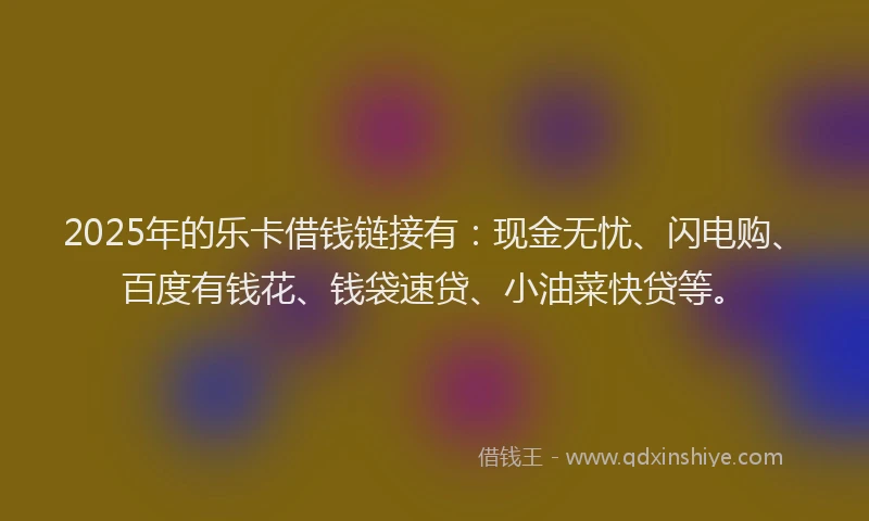 2025年的乐卡借钱链接有：现金无忧、闪电购、百度有钱花、钱袋速贷、小油菜快贷等。