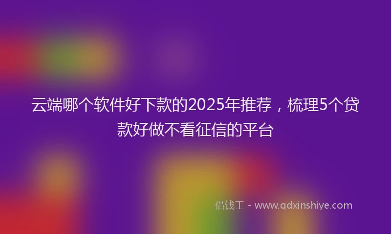 云端哪个软件好下款的2025年推荐，梳理5个贷款好做不看征信的平台
