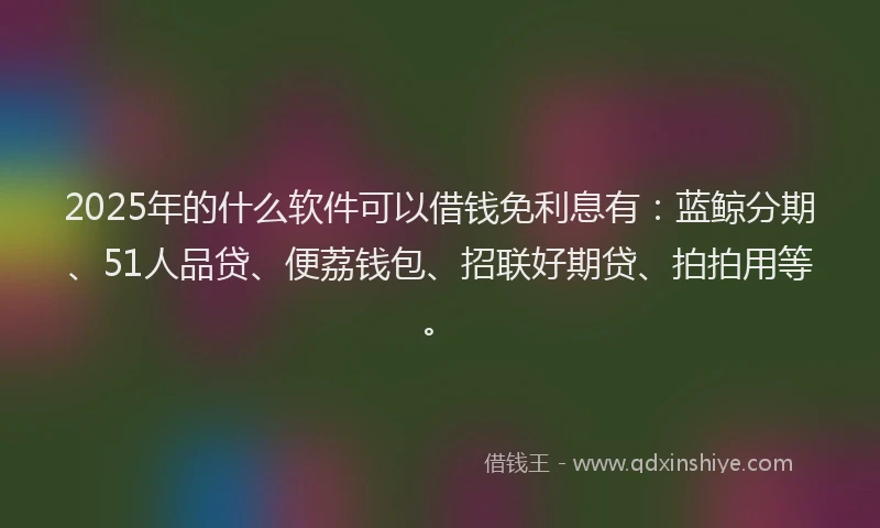 2025年的什么软件可以借钱免利息有：蓝鲸分期、51人品贷、便荔钱包、招联好期贷、拍拍用等。