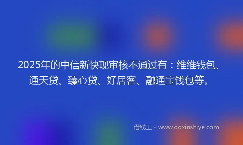 2025年的中信新快现审核不通过有：维维钱包、通天贷、臻心贷、好居客、融通宝钱包等。