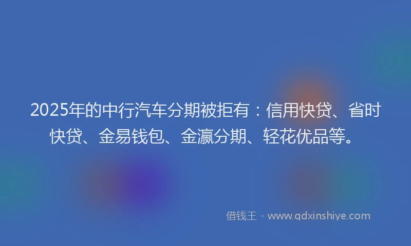 2025年的中行汽车分期被拒有：信用快贷、省时快贷、金易钱包、金瀛分期、轻花优品等。