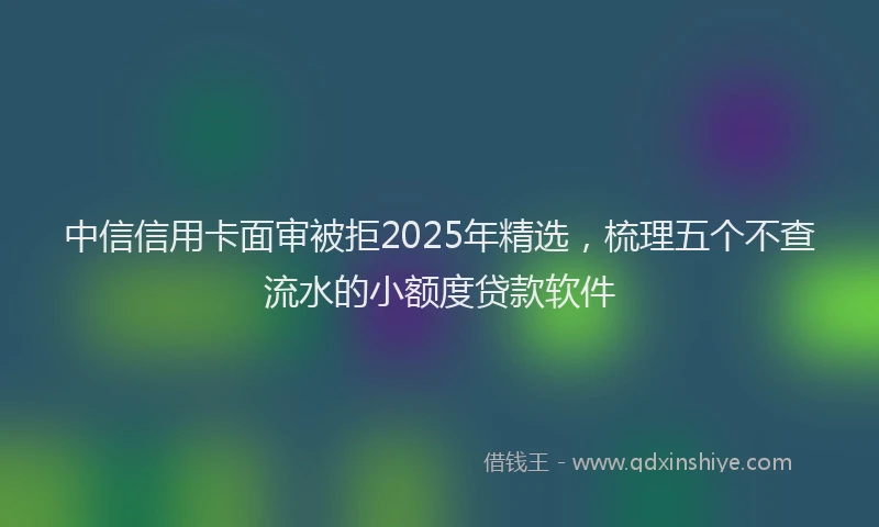 中信信用卡面审被拒2025年精选，梳理五个不查流水的小额度贷款软件