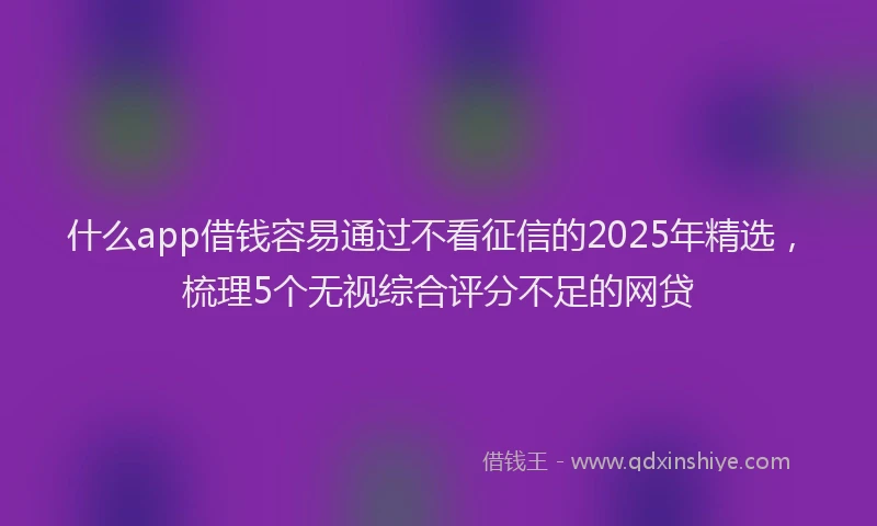 什么app借钱容易通过不看征信的2025年精选，梳理5个无视综合评分不足的网贷