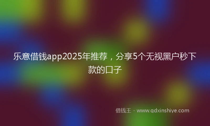 乐意借钱app2025年推荐，分享5个无视黑户秒下款的口子