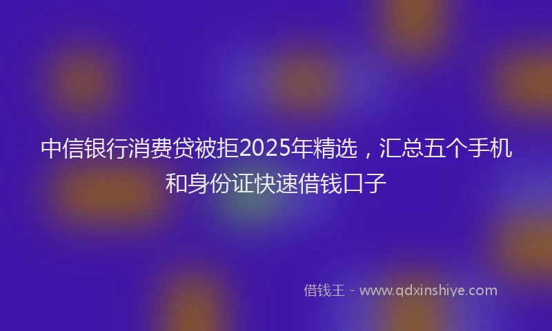 中信银行消费贷被拒2025年精选，汇总五个手机和身份证快速借钱口子