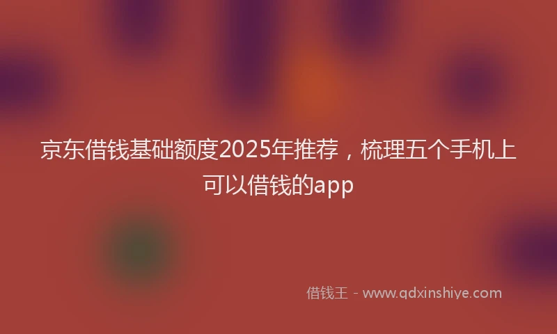 京东借钱基础额度2025年推荐，梳理五个手机上可以借钱的app