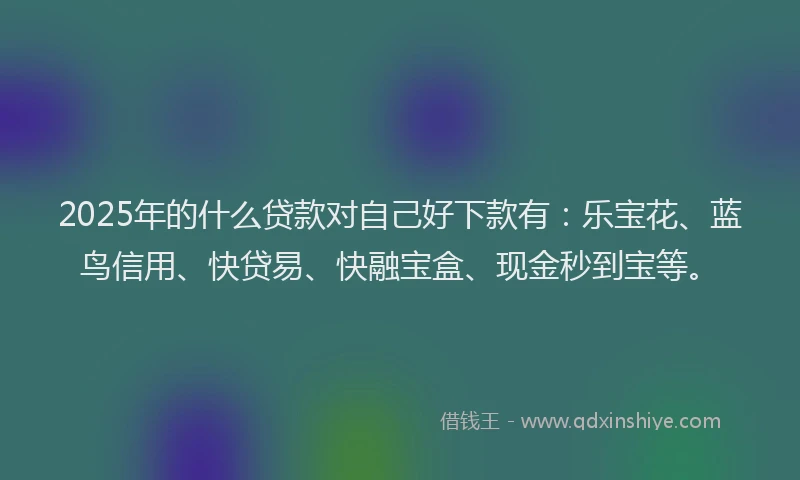 2025年的什么贷款对自己好下款有：乐宝花、蓝鸟信用、快贷易、快融宝盒、现金秒到宝等。