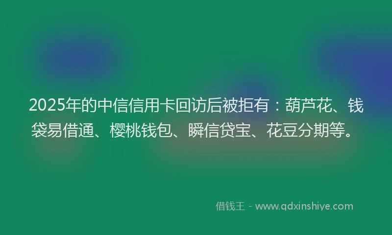 2025年的中信信用卡回访后被拒有：葫芦花、钱袋易借通、樱桃钱包、瞬信贷宝、花豆分期等。