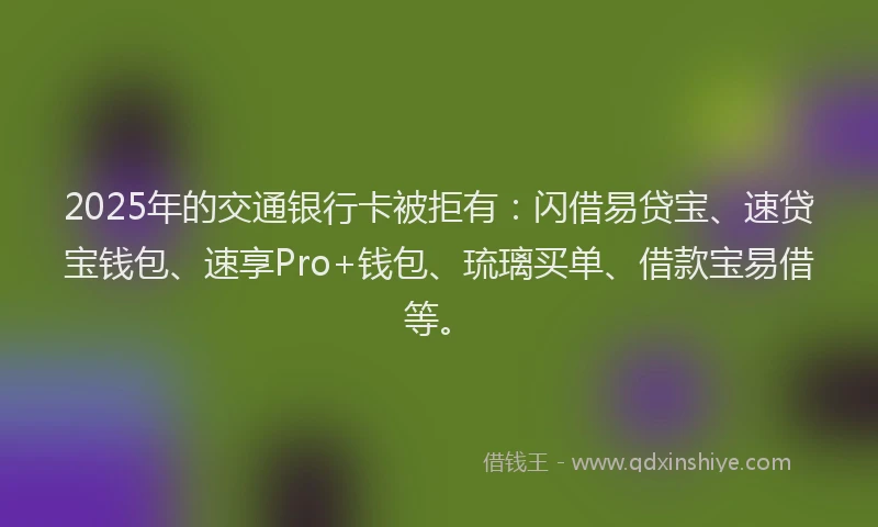 2025年的交通银行卡被拒有：闪借易贷宝、速贷宝钱包、速享Pro+钱包、琉璃买单、借款宝易借等。