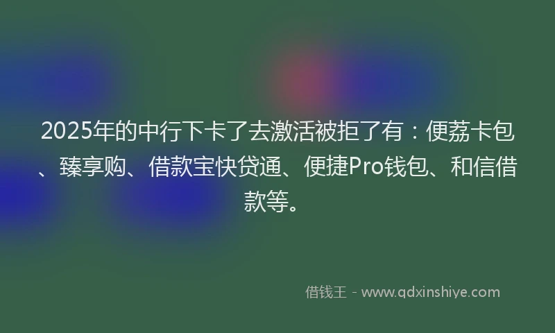 2025年的中行下卡了去激活被拒了有：便荔卡包、臻享购、借款宝快贷通、便捷Pro钱包、和信借款等。