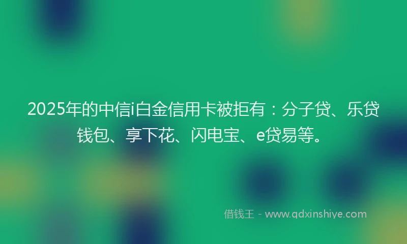 2025年的中信i白金信用卡被拒有：分子贷、乐贷钱包、享下花、闪电宝、e贷易等。