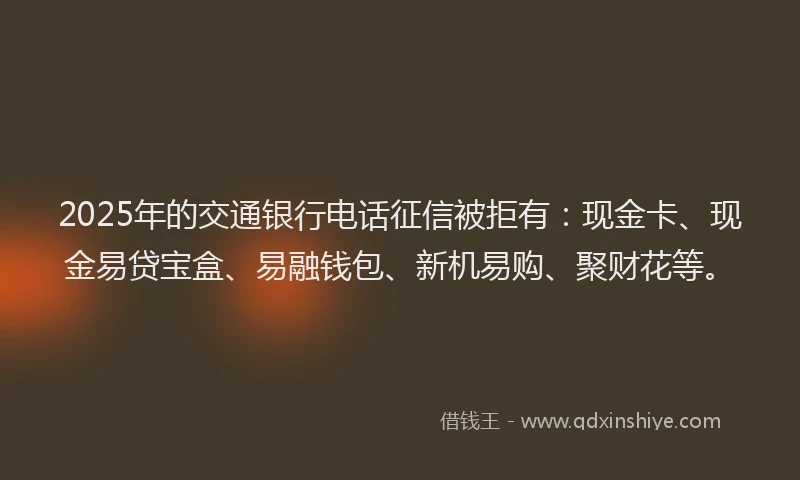 2025年的交通银行电话征信被拒有：现金卡、现金易贷宝盒、易融钱包、新机易购、聚财花等。