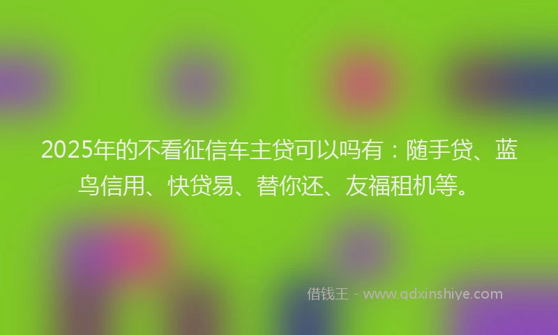 2025年的不看征信车主贷可以吗有：随手贷、蓝鸟信用、快贷易、替你还、友福租机等。