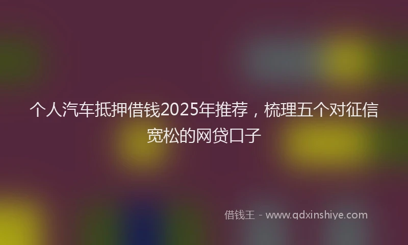 个人汽车抵押借钱2025年推荐，梳理五个对征信宽松的网贷口子