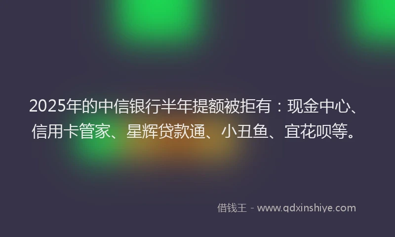 2025年的中信银行半年提额被拒有：现金中心、信用卡管家、星辉贷款通、小丑鱼、宜花呗等。