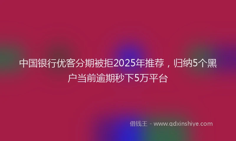 中国银行优客分期被拒2025年推荐，归纳5个黑户当前逾期秒下5万平台
