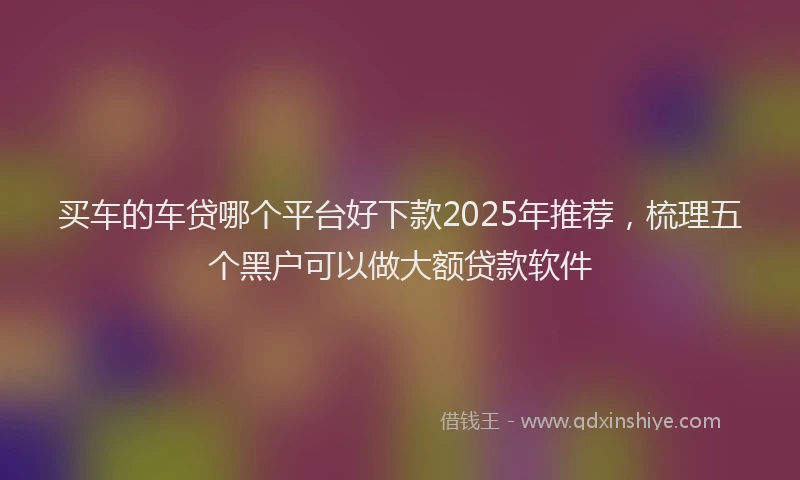 买车的车贷哪个平台好下款2025年推荐，梳理五个黑户可以做大额贷款软件