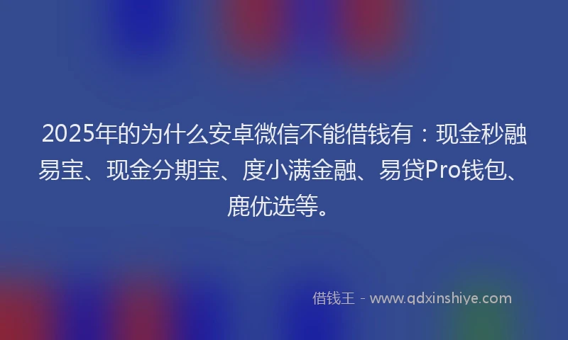 2025年的为什么安卓微信不能借钱有：现金秒融易宝、现金分期宝、度小满金融、易贷Pro钱包、鹿优选等。