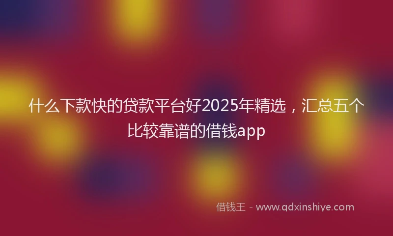 什么下款快的贷款平台好2025年精选，汇总五个比较靠谱的借钱app