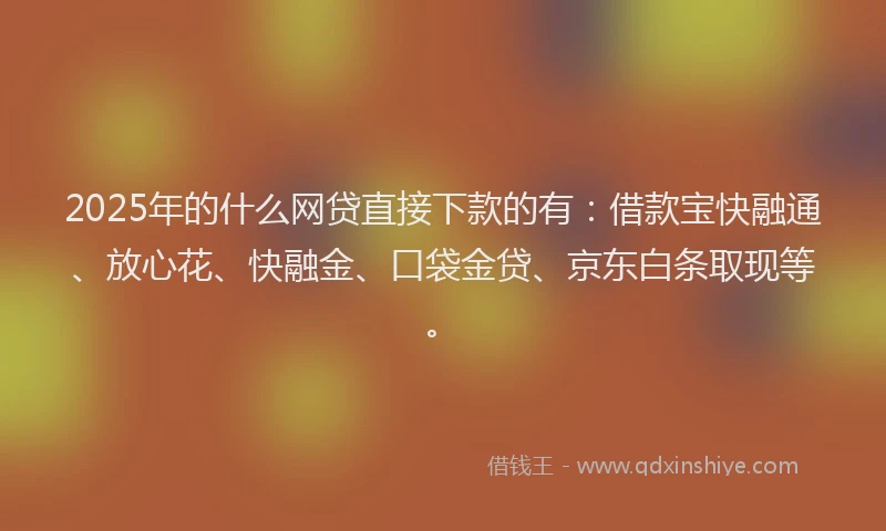 2025年的什么网贷直接下款的有：借款宝快融通、放心花、快融金、口袋金贷、京东白条取现等。