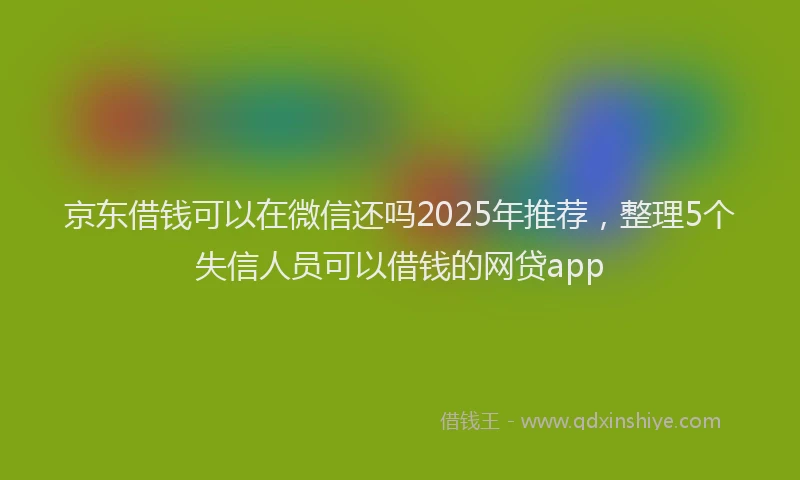 京东借钱可以在微信还吗2025年推荐，整理5个失信人员可以借钱的网贷app