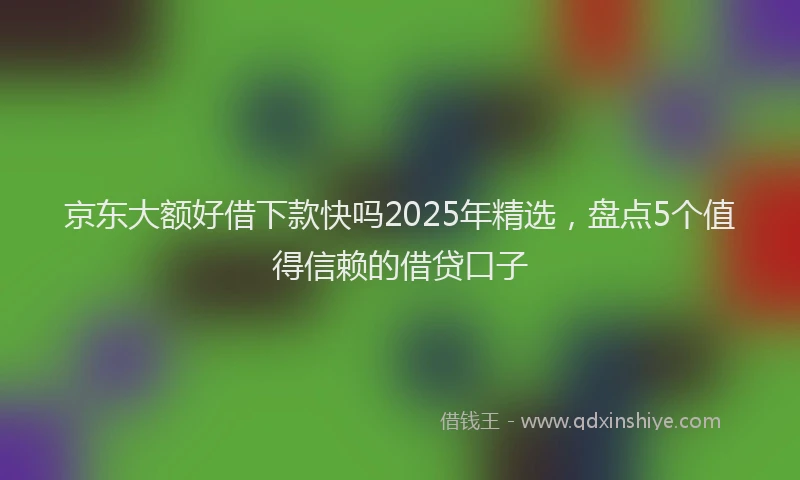 京东大额好借下款快吗2025年精选，盘点5个值得信赖的借贷口子