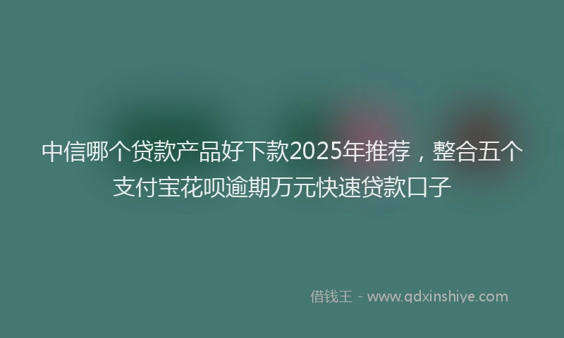 中信哪个贷款产品好下款2025年推荐，整合五个支付宝花呗逾期万元快速贷款口子