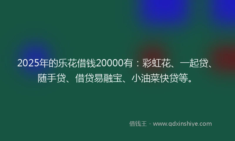 2025年的乐花借钱20000有：彩虹花、一起贷、随手贷、借贷易融宝、小油菜快贷等。