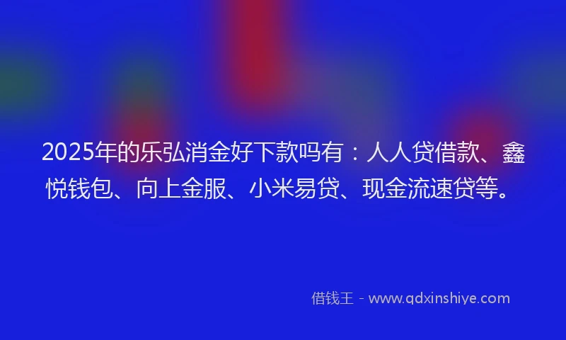 2025年的乐弘消金好下款吗有：人人贷借款、鑫悦钱包、向上金服、小米易贷、现金流速贷等。