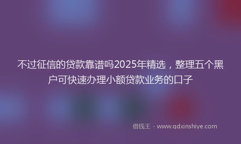 不过征信的贷款靠谱吗2025年精选，整理五个黑户可快速办理小额贷款业务的口子